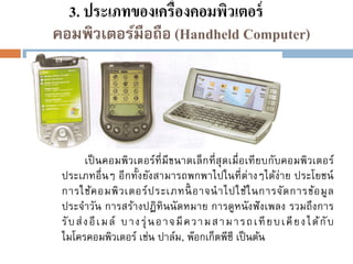 3. ประเภทของเครื่องคอมพิวเตอร์
คอมพิวเตอร์มือถือ (Handheld Computer)

เป็ นคอมพิวเตอร์ที่มีขนาดเล็ ก ที่ สุดเมื่ อเที ยบกับคอมพิวเตอร์
ประเภทอื่นๆ อี กทั้งยังสามารถพกพาไปในที่ ต่างๆได้ง่าย ประโยชน์
การใช้ค อมพิ ว เตอร์ ป ระเภทนี้ อาจน าไปใช้ใ นการจัด การข้อ มู ล
ประจาวัน การสร้างปฏิทินนั ดหมาย การดูหนั งฟั งเพลง รวมถึ งการ
รั บ ส่ ง อี เ ม ล์ บ าง รุ่ น อ าจ มี ค ว า ม ส าม า รถ เ ที ยบ เ คี ยง ไ ด้ กั บ
ไมโครคอมพิวเตอร์ เช่น ปาล์ม, พ๊อกเก็ตพีซี เป็ นต้น

 
