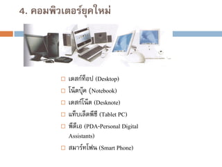 4. คอมพิวเตอร์ยุคใหม่










เดสก์ท็อป (Desktop)
โน๊ ตบุ๊ค (Notebook)
เดสก์โน๊ ต (Desknote)
แท็บเล็ตพีซี (Tablet PC)
พีดีเอ (PDA-Personal Digital
Assistants)
สมาร์ทโฟน (Smart Phone)

 
