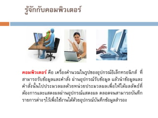 รูจกกับคอมพิวเตอร์
้ั

คอมพิวเตอร์ คือ เครื่องคานวณในรูปของอุปกรณ์อิเล็กทรอนิ กส์ ที่
สามารถรับข้อมูลและคาสัง ผ่านอุปกรณ์รบข้อมูล แล้วนาข้อมูลและ
่
ั
ค าสัง นั้ น ไปประมวลผลด้ว ยหน่ ว ยประมวลผลเพื่ อ ให้ไ ด้ผ ลลัพ ธ์ที่
่
ต้องการและแสดงผลผ่านอุปกรณ์แสดงผล ตลอดจนสามารถบันทึ ก
รายการต่างๆไว้เพื่อใช้งานได้ดวยอุปกรณ์บนทึกข้อมูลสารอง
้
ั

 