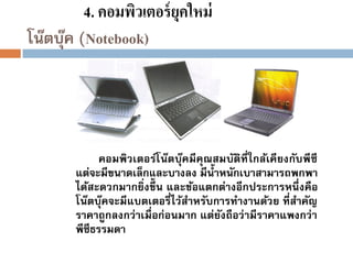 4. คอมพิวเตอร์ ยุคใหม่
โน๊ตบุค (Notebook)
๊

คอมพิวเตอร์โน๊ตบุคมีคุณสมบัติที่ใกล้เคียงกับพีซี
๊
แต่จะมีขนาดเล็กและบางลง มีน้ าหนักเบาสามารถพกพา
ได้สะดวกมากยิ่งขึ้น และข้อแตกต่างอีกประการหนึ่งคือ
โน๊ตบุคจะมีแบตเตอรี่ไว้สาหรับการทางานด้วย ที่สาคัญ
๊
ราคาถูกลงกว่าเมื่อก่อนมาก แต่ยงถือว่ามีราคาแพงกว่า
ั
พีซีธรรมดา

 