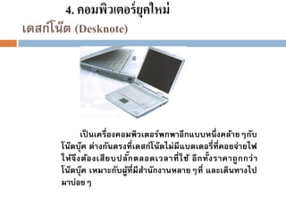 4. คอมพิวเตอร์ ยุคใหม่
เดสก์โน๊ต (Desknote)

เป็ นเครื่องคอมพิวเตอร์พกพาอีกแบบหนึ่ งคล้ายๆกับ
โน๊ตบุ๊ค ต่างกันตรงที่เดสก์โน๊ตไม่มีแบตเตอรี่ที่คอยจ่ายไฟ
๊
ให้จึ ง ต้อ งเสี ย บปลักตลอดเวลาที่ ใ ช้ อี ก ทั้ ง ราคาถู ก กว่ า
โน๊ตบุ๊ค เหมาะกับผูที่มีสานักงานหลายๆที่ และเดินทางไป
้
มาบ่อยๆ

 