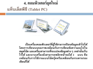 4. คอมพิวเตอร์ ยุคใหม่
แท็บเล็ตพีซี (Tablet PC)

เป็ นเครื่องคอมพิวเตอร์ที่ผูใช้สามารถปอนข้อมูลเข้าไปได้
้
้
โดยการเขี ยนบนจอภาพเหมื อ นกับ การเขี ยนข้อความลงไปใน
สมุดโน๊ต และเครื่องสามารถที่จะแปลงข้อมูลต่างๆ เหล่านั้นเก็บ
ไว้ไ ด้ และบางเครื่ อ งยัง สามารถพลิ กหน้า จอได้ 2 แบบ คื อ
เหมื อนกับ การใช้ง านแบบโน๊ต บุ๊ค หรื อเหมื อนกับ กระดานรอง
เขียนก็ได้

 