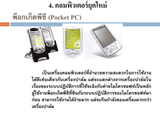 4. คอมพิวเตอร์ ยุคใหม่
พ็อกเก็ตพีซี (Pocket PC)

เป็ นเครื่องคอมพิวเตอร์ที่อานวยความสะดวกในการใช้งาน
ได้ดีเช่นเดียวกับเครื่องปาล์ม แต่จะแตกต่างจากเครื่องปาล์มใน
เรื่องของระบบปฏิบัติการที่ใช้จะอิงกับค่ายไมโครซอฟท์เป็ นหลัก
ผูใช้งานพ็อกเก็ตพีซีที่ชินกับระบบปฏิบัติการของไมโครซอฟท์มา
้
ก่อน สามารถใช้งานได้ง่ายมาก แต่จะกินกาลังของเครื่องมากกว่า
เครื่องปาล์ม

 
