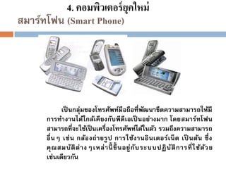4. คอมพิวเตอร์ ยุคใหม่
สมาร์ทโฟน (Smart Phone)

เป็ นกลุ่มของโทรศัพท์มือถือที่พฒนาขีดความสามารถให้มี
ั
การทางานได้ใกล้เคี ยงกับพีดีเอเป็ นอย่างมาก โดยสมาร์ทโฟน
สามารถที่จะใช้เป็ นเครื่องโทรศัพท์ได้ในตัว รวมถึงความสามารถ
อื่ น ๆ เช่ น กล้อ งถ่ า ยรู ป การใช้ง านอิ น เตอร์เ น็ ต เป็ นต้น ซึ่ ง
คุ ณ สมบั ติ ต่ า งๆเหล่ า นี้ ขึ้ นอยู่ กั บ ระบบปฏิ บั ติ ก ารที่ ใ ช้ด ้ว ย
เช่นเดียวกัน

 