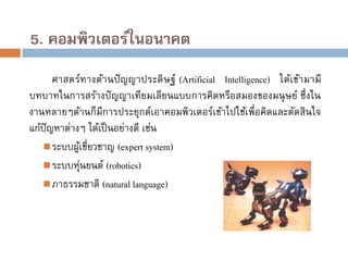 5. คอมพิวเตอร์ในอนาคต
ศาสตร์ทางด้านปั ญ ญาประดิ ษฐ์ (Artificial Intelligence) ได้เข้ามามี
บทบาทในการสร้างปั ญญาเทียมเลียนแบบการคิดหรือสมองของมนุ ษย์ ซึ่งใน
งานหลายๆด้านก็มีการประยุกต์เอาคอมพิวเตอร์เข้าไปใช้เพื่อคิดและตัดสินใจ
แก้ปัญหาต่างๆ ได้เป็ นอย่างดี เช่น
 ระบบผูเชี่ยวชาญ (expert system)
้
 ระบบหุนยนต์ (robotics)
่
 ภาธรรมชาติ (natural language)

 