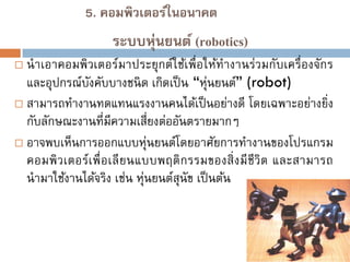 5. คอมพิวเตอร์ในอนาคต

ระบบหุ่นยนต์ (robotics)


นาเอาคอมพิวเตอร์มาประยุกต์ใช้เพื่อให้ทางานร่วมกับเครื่องจักร
และอุปกรณ์บงคับบางชนิ ด เกิดเป็ น “หุนยนต์” (robot)
ั
่
 สามารถทางานทดแทนแรงงานคนได้เป็ นอย่างดี โดยเฉพาะอย่างยิ่ง
กับลักษณะงานที่มีความเสี่ยงต่ออันตรายมากๆ
 อาจพบเห็นการออกแบบหุ่นยนต์โดยอาศัยการทางานของโปรแกรม
คอมพิ วเตอร์เพื่ อเลี ยนแบบพฤติ กรรมของสิ่ งมี ชีวิต และสามารถ
นามาใช้งานได้จริง เช่น หุนยนต์สุนัข เป็ นต้น
่

 