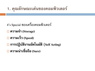 1. คุณลักษณะเด่นของคอมพิวเตอร์
4’s Special ของเครื่องคอมพิวเตอร์
 ความจา (Storage)
 ความเร็ว (Speed)
 การปฏิบตงานอัตโนมัติ (Self Acting)
ั ิ
 ความน่าเชื่อถือ (Sure)

 