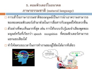 5. คอมพิวเตอร์ในอนาคต

ภาษาธรรมชาติ (natural language)


การเข้าใจภาษาธรรมชาติของมนุ ษย์เป็ นการนาเอาความสามารถ
ของของคอมพิวเตอร์เข้ามาช่วยในการสื่อสารกับมนุ ษย์ให้สะดวกขึ้ น
 ตัวอย่างที่พบเห็นมากที่สุด เช่น การใช้ระบบรับรูและจาเสียงพูดของ
้
มนุ ษย์หรือที่เรียกว่า speech recognition ที่คอมพิวเตอร์สามารถ
แยกแยะเสียงได้
 ทาให้ลดระยะเวลาในการทางานของผูใช้ลงได้มากทีเดียว
้

 