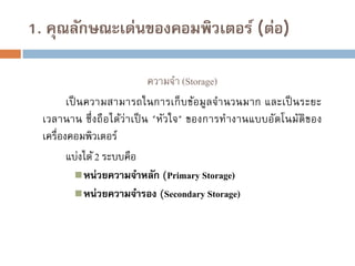 1. คุณลักษณะเด่นของคอมพิวเตอร์ (ต่อ)
ความจา (Storage)
เป็ นความสามารถในการเก็ บข้อมูล จานวนมาก และเป็ นระยะ
เวลานาน ซึ่ งถื อ ได้ว่า เป็ น "หัว ใจ" ของการท างานแบบอัตโนมัติของ
เครื่องคอมพิวเตอร์
แบ่งได้ 2 ระบบคือ
 หน่วยความจาหลัก (Primary Storage)
 หน่วยความจารอง (Secondary Storage)

 