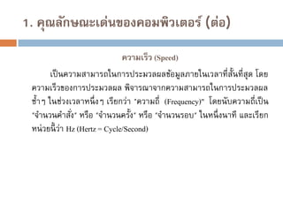 1. คุณลักษณะเด่นของคอมพิวเตอร์ (ต่อ)
ความเร็ว (Speed)
เป็ นความสามารถในการประมวลผลข้อมูลภายในเวลาที่ส้นที่สุด โดย
ั
ความเร็วของการประมวลผล พิจารณาจากความสามารถในการประมวลผล
ซ้าๆ ในช่วงเวลาหนึ่ งๆ เรียกว่า "ความถี่ (Frequency)" โดยนับความถี่เป็ น
"จานวนคาสัง" หรือ "จานวนครั้ง" หรือ "จานวนรอบ" ในหนึ่ งนาที และเรียก
่
หน่ วยนี้ ว่า Hz (Hertz = Cycle/Second)

 