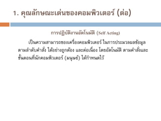 1. คุณลักษณะเด่นของคอมพิวเตอร์ (ต่อ)
การปฏิบติงานอัตโนมัติ (Self Acting)
ั
เป็ นความสามารถของเครื่องคอมพิวเตอร์ ในการประมวลผลข้อมูล
ตามลาดับคาสัง ได้อย่างถูกต้อง และต่อเนื่ อง โดยอัตโนมัติ ตามคาสังและ
่
่
ขั้นตอนที่นักคอมพิวเตอร์ (มนุ ษย์) ได้กาหนดไว้

 