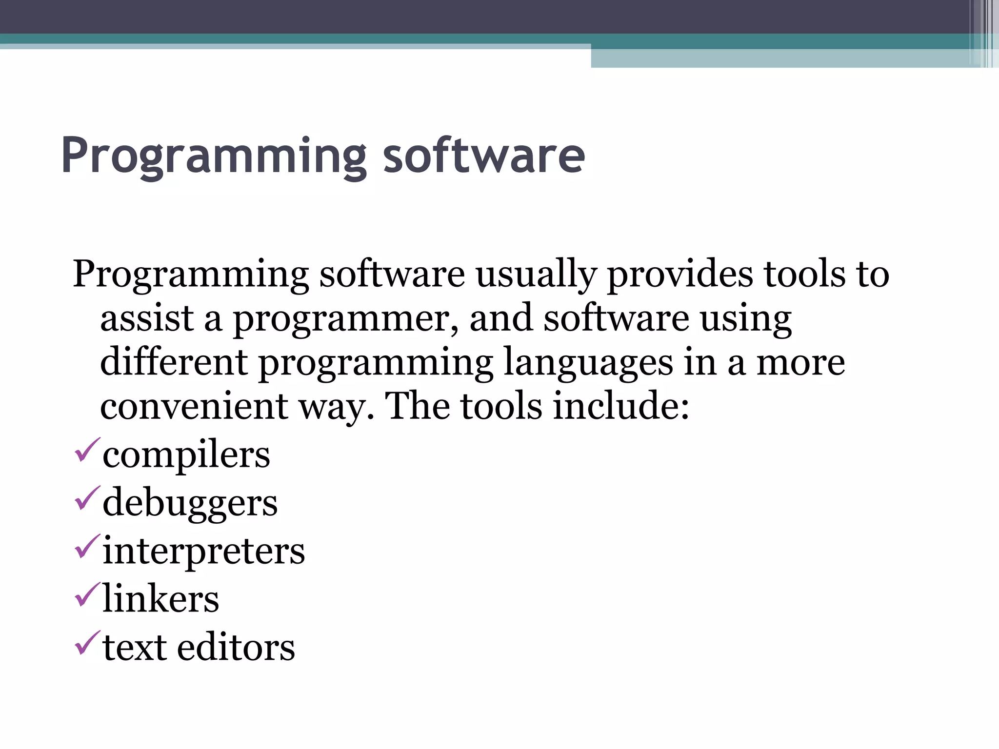 Programming software Programming software usually provides tools to assist a programmer, and software using different programming languages in a more convenient way. The tools include: compilers debuggers interpreters linkers text editors 