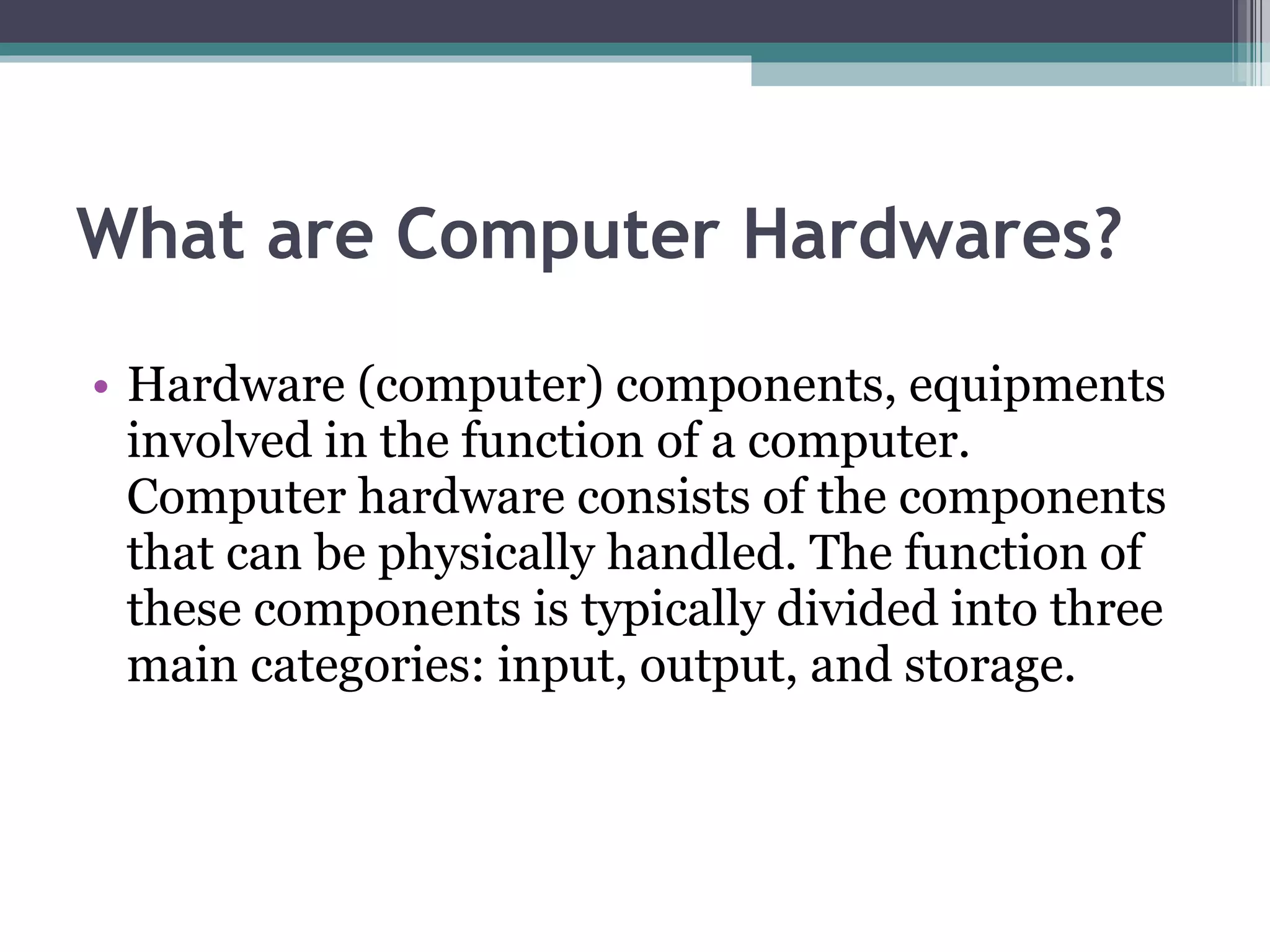 What are Computer Hardwares? Hardware (computer) components, equipments involved in the function of a computer. Computer hardware consists of the components that can be physically handled. The function of these components is typically divided into three main categories: input, output, and storage. 