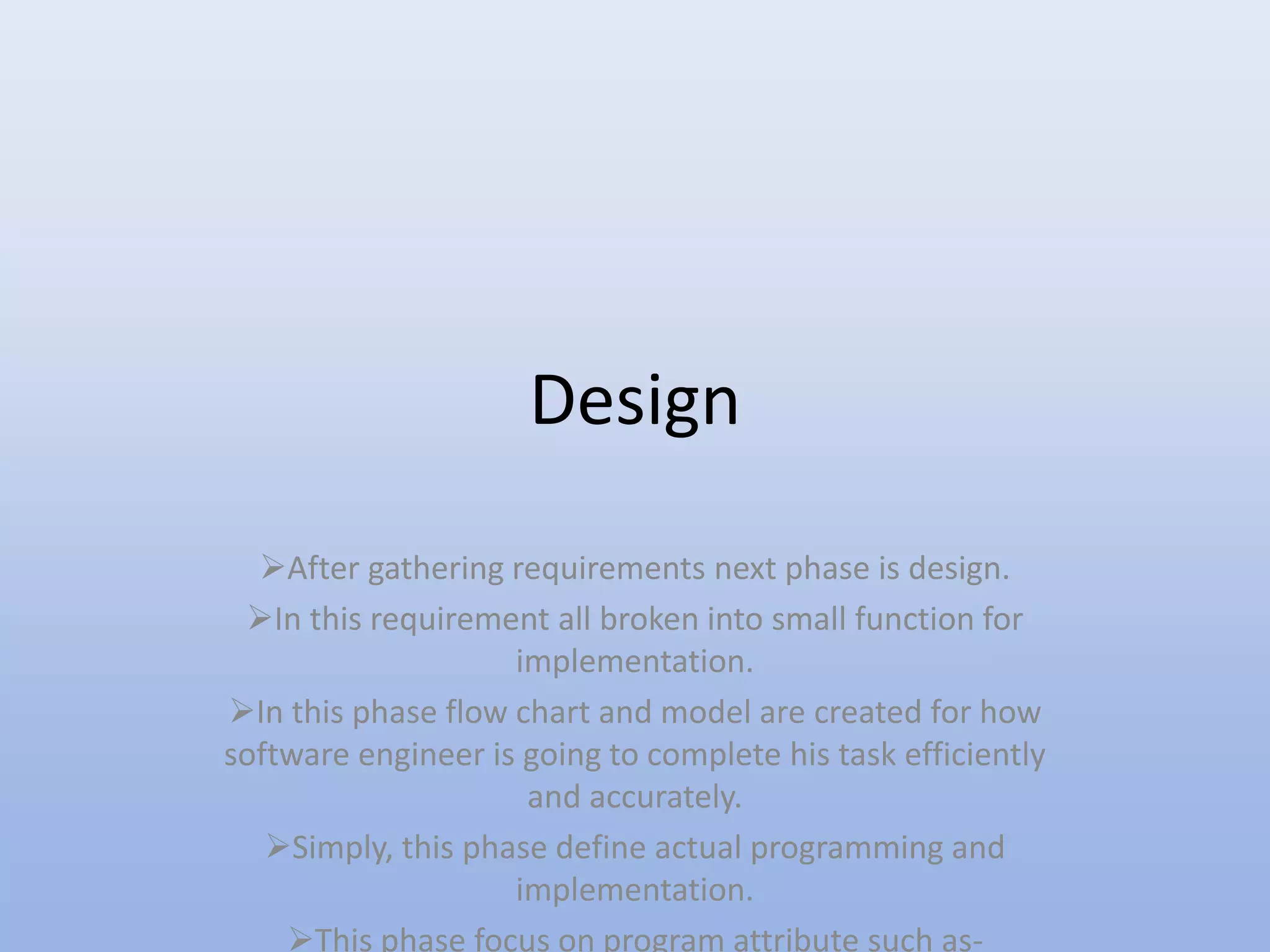 Design
After gathering requirements next phase is design.
In this requirement all broken into small function for
implementation.
In this phase flow chart and model are created for how
software engineer is going to complete his task efficiently
and accurately.
Simply, this phase define actual programming and
implementation.
This phase focus on program attribute such as-
 