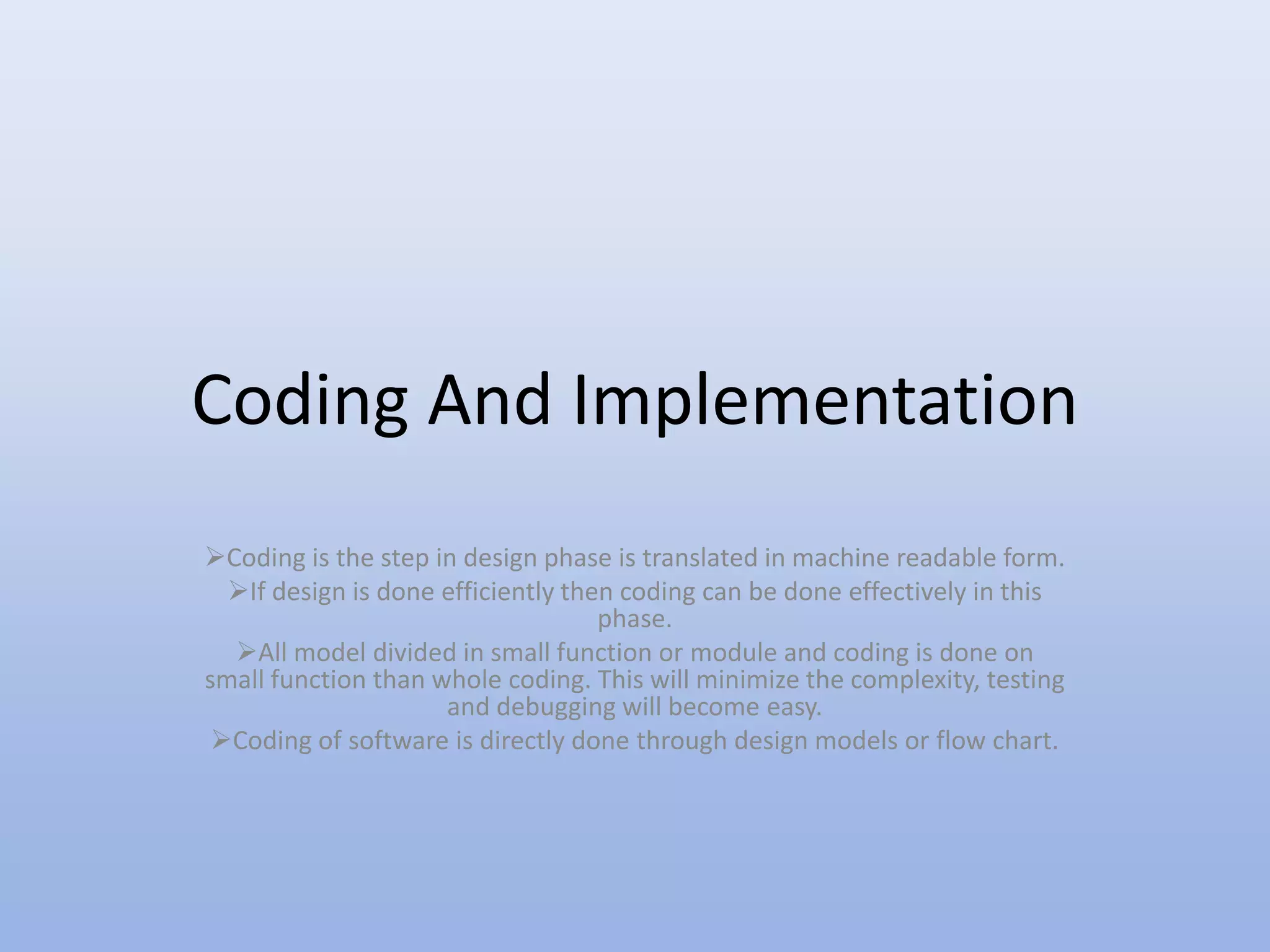Coding And Implementation
Coding is the step in design phase is translated in machine readable form.
If design is done efficiently then coding can be done effectively in this
phase.
All model divided in small function or module and coding is done on
small function than whole coding. This will minimize the complexity, testing
and debugging will become easy.
Coding of software is directly done through design models or flow chart.
 