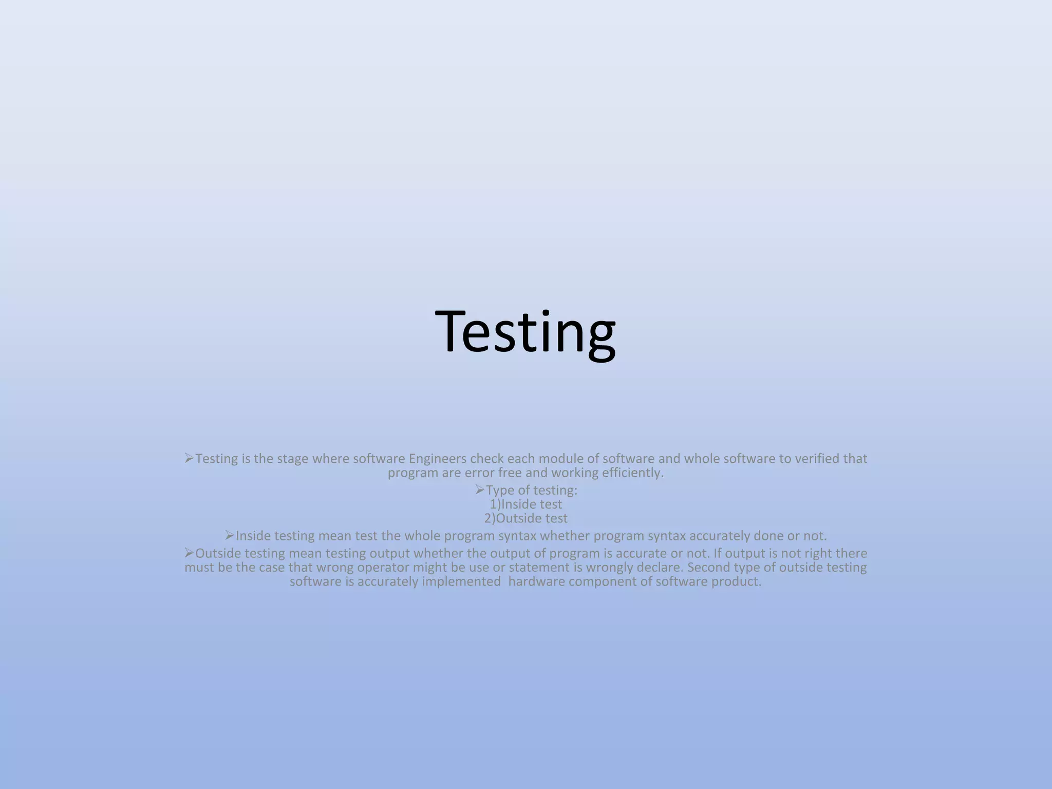Testing
Testing is the stage where software Engineers check each module of software and whole software to verified that
program are error free and working efficiently.
Type of testing:
1)Inside test
2)Outside test
Inside testing mean test the whole program syntax whether program syntax accurately done or not.
Outside testing mean testing output whether the output of program is accurate or not. If output is not right there
must be the case that wrong operator might be use or statement is wrongly declare. Second type of outside testing
software is accurately implemented hardware component of software product.
 