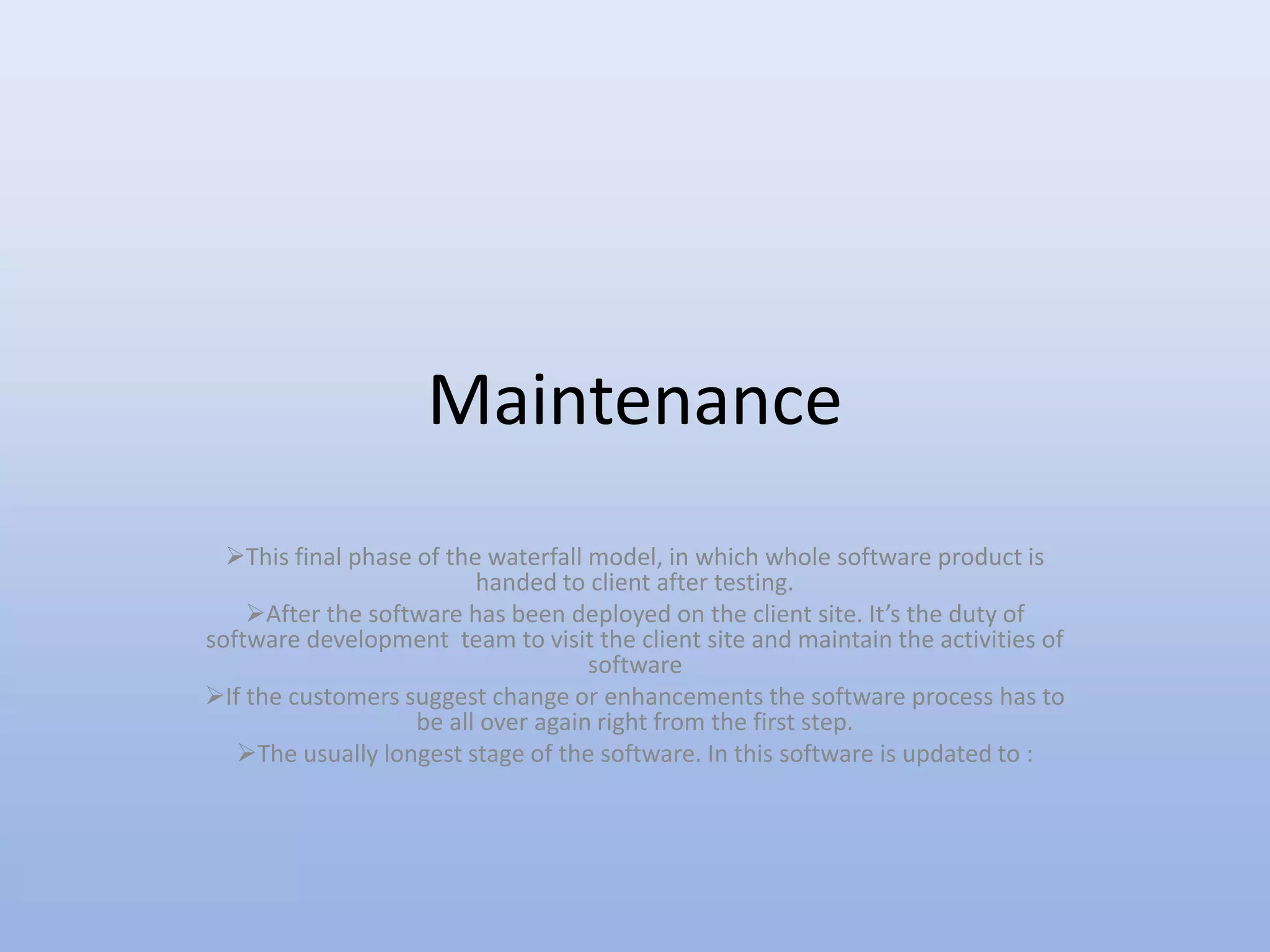 Maintenance
This final phase of the waterfall model, in which whole software product is
handed to client after testing.
After the software has been deployed on the client site. It’s the duty of
software development team to visit the client site and maintain the activities of
software
If the customers suggest change or enhancements the software process has to
be all over again right from the first step.
The usually longest stage of the software. In this software is updated to :
 