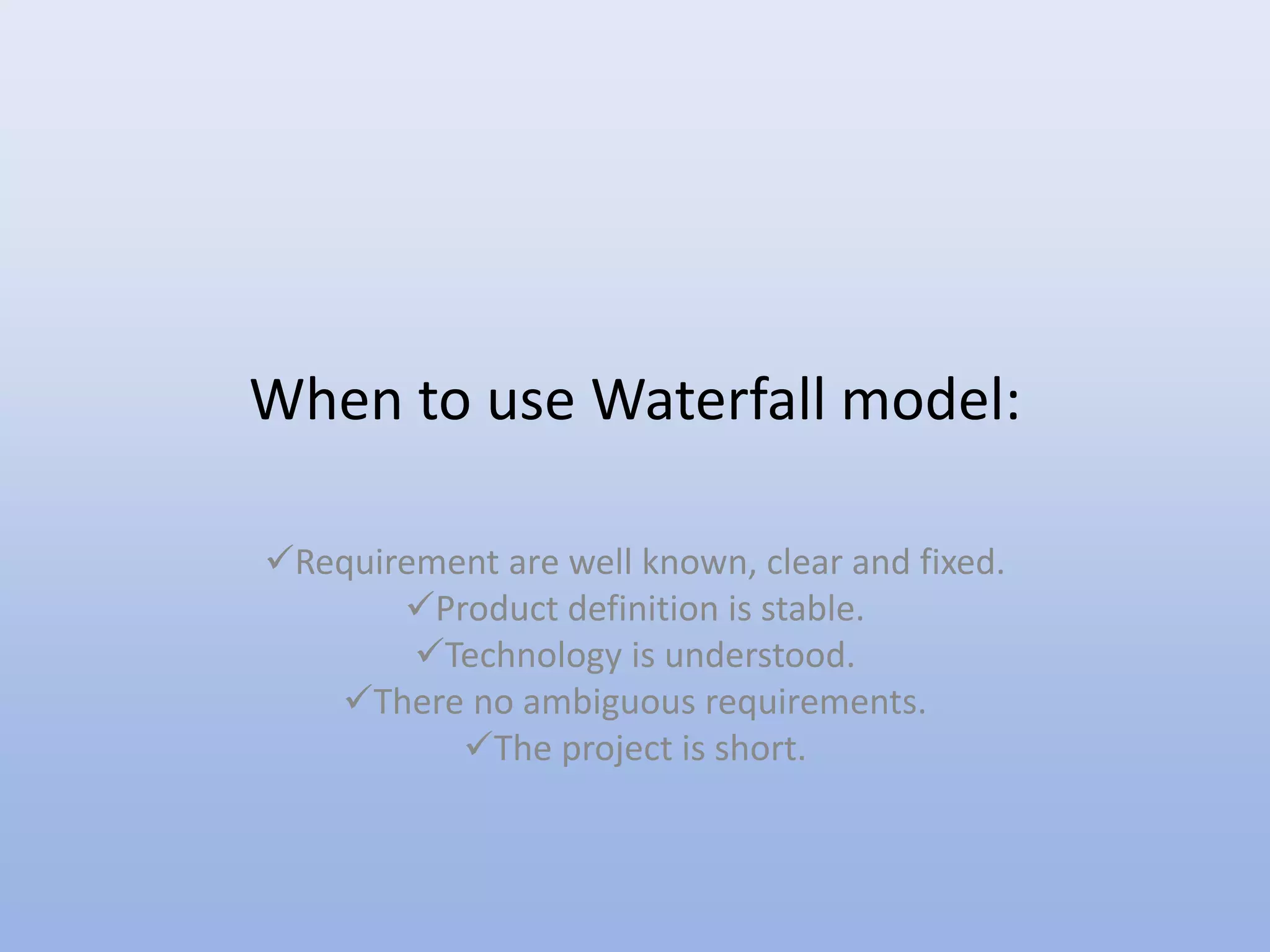 When to use Waterfall model:
Requirement are well known, clear and fixed.
Product definition is stable.
Technology is understood.
There no ambiguous requirements.
The project is short.
 