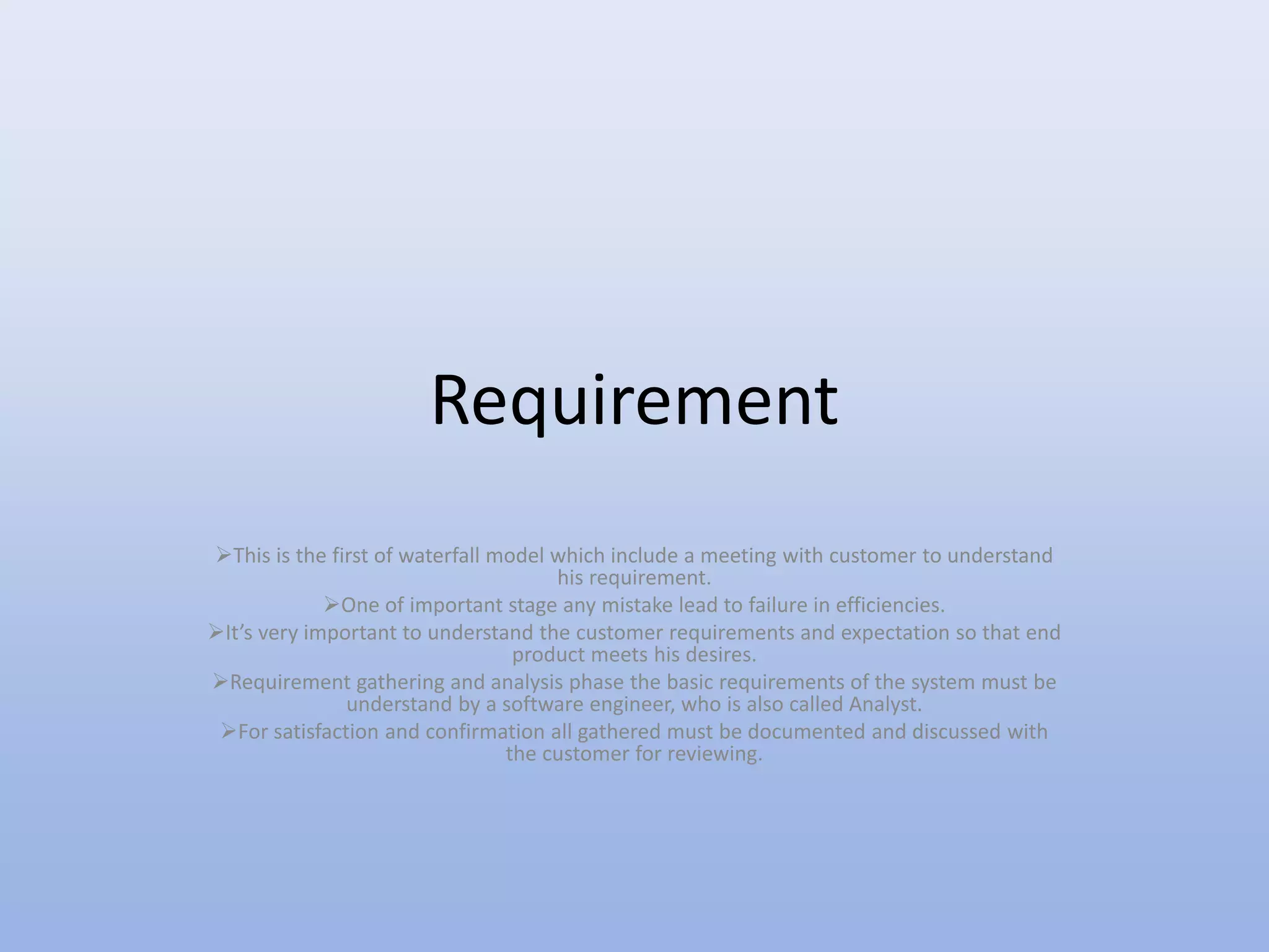 Requirement
This is the first of waterfall model which include a meeting with customer to understand
his requirement.
One of important stage any mistake lead to failure in efficiencies.
It’s very important to understand the customer requirements and expectation so that end
product meets his desires.
Requirement gathering and analysis phase the basic requirements of the system must be
understand by a software engineer, who is also called Analyst.
For satisfaction and confirmation all gathered must be documented and discussed with
the customer for reviewing.
 
