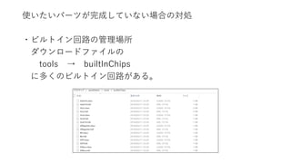 使いたいパーツが完成していない場合の対処
・ビルトイン回路の管理場所
ダウンロードファイルの
tools → builtInChips
に多くのビルトイン回路がある。
 
