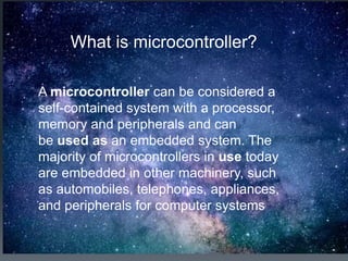 What is microcontroller?
A microcontroller can be considered a
self-contained system with a processor,
memory and peripherals and can
be used as an embedded system. The
majority of microcontrollers in use today
are embedded in other machinery, such
as automobiles, telephones, appliances,
and peripherals for computer systems
 