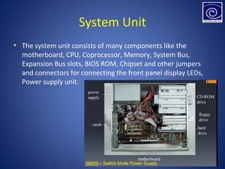 System Unit
• The system unit consists of many components like the
motherboard, CPU, Coprocessor, Memory, System Bus,
Expansion Bus slots, BIOS ROM, Chipset and other jumpers
and connectors for connecting the front panel display LEDs,
Power supply unit.
 