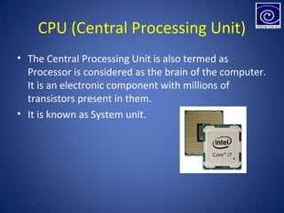 CPU (Central Processing Unit)
• The Central Processing Unit is also termed as
Processor is considered as the brain of the computer.
It is an electronic component with millions of
transistors present in them.
• It is known as System unit.
 