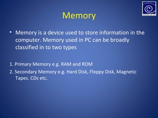 Memory
• Memory is a device used to store information in the
computer. Memory used in PC can be broadly
classified in to two types
1. Primary Memory e.g. RAM and ROM
2. Secondary Memory e.g. Hard Disk, Floppy Disk, Magnetic
Tapes. CDs etc.
 