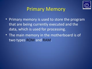 Primary Memory
• Primary memory is used to store the program
that are being currently executed and the
data, which is used for processing.
• The main memory in the motherboard is of
two types ROM and RAM.
 