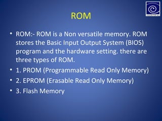 ROM
• ROM:- ROM is a Non versatile memory. ROM
stores the Basic Input Output System (BIOS)
program and the hardware setting. there are
three types of ROM.
• 1. PROM (Programmable Read Only Memory)
• 2. EPROM (Erasable Read Only Memory)
• 3. Flash Memory
 
