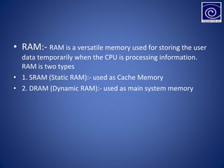 • RAM:- RAM is a versatile memory used for storing the user
data temporarily when the CPU is processing information.
RAM is two types
• 1. SRAM (Static RAM):- used as Cache Memory
• 2. DRAM (Dynamic RAM):- used as main system memory
 