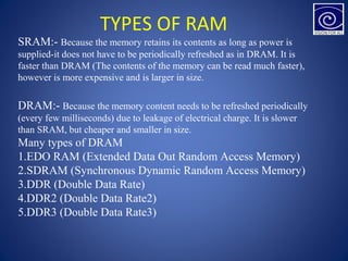 TYPES OF RAM
SRAM:- Because the memory retains its contents as long as power is
supplied-it does not have to be periodically refreshed as in DRAM. It is
faster than DRAM (The contents of the memory can be read much faster),
however is more expensive and is larger in size.
DRAM:- Because the memory content needs to be refreshed periodically
(every few milliseconds) due to leakage of electrical charge. It is slower
than SRAM, but cheaper and smaller in size.
Many types of DRAM
1.EDO RAM (Extended Data Out Random Access Memory)
2.SDRAM (Synchronous Dynamic Random Access Memory)
3.DDR (Double Data Rate)
4.DDR2 (Double Data Rate2)
5.DDR3 (Double Data Rate3)
 