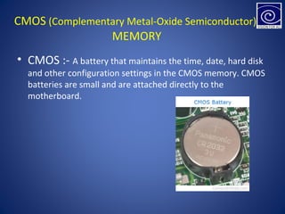 CMOS (Complementary Metal-Oxide Semiconductor)
MEMORY
• CMOS :- A battery that maintains the time, date, hard disk
and other configuration settings in the CMOS memory. CMOS
batteries are small and are attached directly to the
motherboard.
 