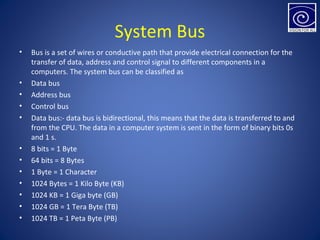 System Bus
• Bus is a set of wires or conductive path that provide electrical connection for the
transfer of data, address and control signal to different components in a
computers. The system bus can be classified as
• Data bus
• Address bus
• Control bus
• Data bus:- data bus is bidirectional, this means that the data is transferred to and
from the CPU. The data in a computer system is sent in the form of binary bits 0s
and 1 s.
• 8 bits = 1 Byte
• 64 bits = 8 Bytes
• 1 Byte = 1 Character
• 1024 Bytes = 1 Kilo Byte (KB)
• 1024 KB = 1 Giga byte (GB)
• 1024 GB = 1 Tera Byte (TB)
• 1024 TB = 1 Peta Byte (PB)
 