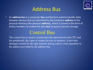 Address Bus
• An address bus is a computer bus architecture used to transfer data
between devices that are identified by the hardware address of the
physical memory (the physical address), which is stored in the form of
binary numbers to enable the data bus to access memory storage.
Control Bus
The control bus is used to synchronize the data between the CPU and
the peripherals ;ike input or output devices or memory. It provides
dialogue control for the data transfer during read or write operation to
the address provided by the address bus.
 