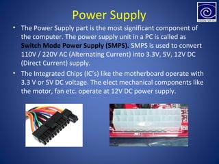 Power Supply
• The Power Supply part is the most significant component of
the computer. The power supply unit in a PC is called as
Switch Mode Power Supply (SMPS). SMPS is used to convert
110V / 220V AC (Alternating Current) into 3.3V, 5V, 12V DC
(Direct Current) supply.
• The Integrated Chips (IC’s) like the motherboard operate with
3.3 V or 5V DC voltage. The elect mechanical components like
the motor, fan etc. operate at 12V DC power supply.
 