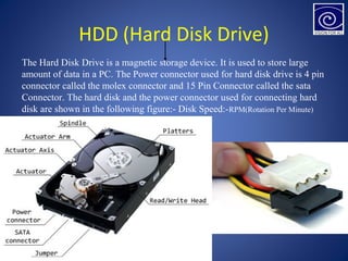 HDD (Hard Disk Drive)
The Hard Disk Drive is a magnetic storage device. It is used to store large
amount of data in a PC. The Power connector used for hard disk drive is 4 pin
connector called the molex connector and 15 Pin Connector called the sata
Connector. The hard disk and the power connector used for connecting hard
disk are shown in the following figure:- Disk Speed:-RPM(Rotation Per Minute)
 