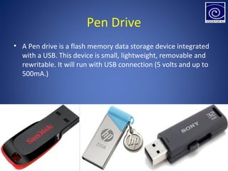 Pen Drive
• A Pen drive is a flash memory data storage device integrated
with a USB. This device is small, lightweight, removable and
rewritable. It will run with USB connection (5 volts and up to
500mA.)
 
