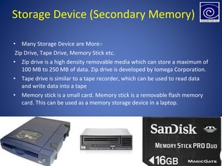 • Many Storage Device are More:-
Zip Drive, Tape Drive, Memory Stick etc.
• Zip drive is a high density removable media which can store a maximum of
100 MB to 250 MB of data. Zip drive is developed by Iomega Corporation.
• Tape drive is similar to a tape recorder, which can be used to read data
and write data into a tape
• Memory stick is a small card. Memory stick is a removable flash memory
card. This can be used as a memory storage device in a laptop.
Storage Device (Secondary Memory)
 