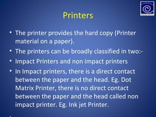 Printers
• The printer provides the hard copy (Printer
material on a paper).
• The printers can be broadly classified in two:-
• Impact Printers and non impact printers
• In Impact printers, there is a direct contact
between the paper and the head. Eg. Dot
Matrix Printer, there is no direct contact
between the paper and the head called non
impact printer. Eg. Ink jet Printer.
.
 