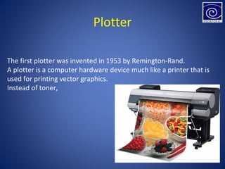 Plotter
The first plotter was invented in 1953 by Remington-Rand.
A plotter is a computer hardware device much like a printer that is
used for printing vector graphics.
Instead of toner,
 