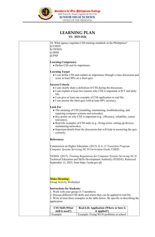 Southern de Oro Philippines College
Julio Pcana St., licuan Cagayan de Oro City
JUNIOR HIGH SCHOOL
OFFICE OF THE PRINCIPAL
LEARNING PLAN
SY: 2025-2026
10. What agency regulates CSS training standards in the Philippines?
a) CHED
b) TESDA
c) DOH
d) PNP
Learning Competency
 Define CSS and its importance.
Learning Target
 I can define CSS and explain its importance through a class discussion and
score at least 80% on a short quiz.
Success Criteria
 I can clearly share a definition of CSS during the discussion.
 I can explain at least two reasons why CSS is important in ICT and daily
life.
 I can give at least one example of CSS application in real life.
 I can answer the short quiz with at least 80% accuracy.
Look For
 The meaning of CSS (installing, maintaining, troubleshooting, and
repairing computer systems and networks).
 Key points on why CSS is important (e.g., efficiency, reliability, career
relevance).
 Real-life examples of CSS tasks (e.g., fixing errors, setting up devices,
maintaining networks).
 Important details from the discussion that will help in answering the quiz
correctly.
References:
Commission on Higher Education. (2015). K to 12 Transition Program:
Computer Systems Servicing NC II Curriculum Guide. CHED.
TESDA. (2017). Training Regulations for Computer Systems Servicing NC II.
Technical Education and Skills Development Authority (TESDA). Retrieved
September 12, 2025, from https://tesda.gov.ph
Make-Meaning:
Group Activity Worksheet
Instructions for Students:
1. Work with your group (3–5 members).
2. Discuss different CSS skills and where they can be applied in real life.
3. Write at least three examples in the table below. Be specific in describing the
application.
CSS Skill (What
skill is used?)
Real-Life Application (Where or how is
it applied?)
Example: Example: Fixing Wi-Fi problems at school
 