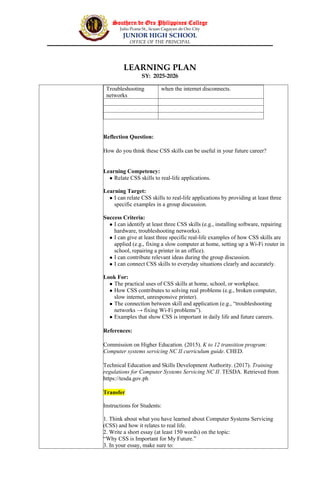 Southern de Oro Philippines College
Julio Pcana St., licuan Cagayan de Oro City
JUNIOR HIGH SCHOOL
OFFICE OF THE PRINCIPAL
LEARNING PLAN
SY: 2025-2026
Troubleshooting
networks
when the internet disconnects.
Reflection Question:
How do you think these CSS skills can be useful in your future career?
Learning Competency:
 Relate CSS skills to real-life applications.
Learning Target:
 I can relate CSS skills to real-life applications by providing at least three
specific examples in a group discussion.
Success Criteria:
 I can identify at least three CSS skills (e.g., installing software, repairing
hardware, troubleshooting networks).
 I can give at least three specific real-life examples of how CSS skills are
applied (e.g., fixing a slow computer at home, setting up a Wi-Fi router in
school, repairing a printer in an office).
 I can contribute relevant ideas during the group discussion.
 I can connect CSS skills to everyday situations clearly and accurately.
Look For:
 The practical uses of CSS skills at home, school, or workplace.
 How CSS contributes to solving real problems (e.g., broken computer,
slow internet, unresponsive printer).
 The connection between skill and application (e.g., “troubleshooting
networks → fixing Wi-Fi problems”).
 Examples that show CSS is important in daily life and future careers.
References:
Commission on Higher Education. (2015). K to 12 transition program:
Computer systems servicing NC II curriculum guide. CHED.
Technical Education and Skills Development Authority. (2017). Training
regulations for Computer Systems Servicing NC II. TESDA. Retrieved from
https://tesda.gov.ph
Transfer
Instructions for Students:
1. Think about what you have learned about Computer Systems Servicing
(CSS) and how it relates to real life.
2. Write a short essay (at least 150 words) on the topic:
“Why CSS is Important for My Future.”
3. In your essay, make sure to:
 
