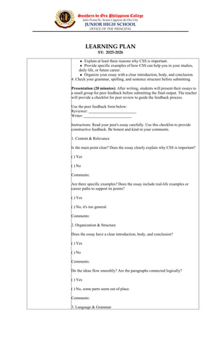 Southern de Oro Philippines College
Julio Pcana St., licuan Cagayan de Oro City
JUNIOR HIGH SCHOOL
OFFICE OF THE PRINCIPAL
LEARNING PLAN
SY: 2025-2026
 Explain at least three reasons why CSS is important.
 Provide specific examples of how CSS can help you in your studies,
daily life, or future career.
 Organize your essay with a clear introduction, body, and conclusion.
4. Check your grammar, spelling, and sentence structure before submitting.
Presentation (20 minutes): After writing, students will present their essays to
a small group for peer feedback before submitting the final output. The teacher
will provide a checklist for peer review to guide the feedback process.
Use the peer feedback form below:
Reviewer: ________________________
Writer: ________________________
Instructions: Read your peer's essay carefully. Use this checklist to provide
constructive feedback. Be honest and kind in your comments.
1. Content & Relevance
Is the main point clear? Does the essay clearly explain why CSS is important?
( ) Yes
( ) No
Comments:
Are there specific examples? Does the essay include real-life examples or
career paths to support its points?
( ) Yes
( ) No, it's too general.
Comments:
2. Organization & Structure
Does the essay have a clear introduction, body, and conclusion?
( ) Yes
( ) No
Comments:
Do the ideas flow smoothly? Are the paragraphs connected logically?
( ) Yes
( ) No, some parts seem out of place.
Comments:
3. Language & Grammar
 