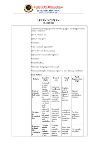 Southern de Oro Philippines College
Julio Pcana St., licuan Cagayan de Oro City
JUNIOR HIGH SCHOOL
OFFICE OF THE PRINCIPAL
LEARNING PLAN
SY: 2025-2026
Are there any spelling or grammar errors? (e.g., typos, incorrect punctuation,
sentence fragments)
( ) Yes, I found a few.
( ) No, it looks good.
Comments:
Is the vocabulary appropriate?
( ) Yes, the word choice is strong.
( ) No, some words could be improved.
Comments:
Overall Feedback:
What is the strongest part of this essay?
What is one thing the writer could improve to make the essay even better?
Essay Rubric:
Criteria
Excellent
(4 pts)
Good (3
pts)
Fair (2
pts)
Needs
Improvement
(1 pt)
Content
(Ideas &
Relevance
)
Explains 3
or more
strong
reasons
why CSS is
important,
with clear
and
meaningful
connection
s to future
goals.
Explains at
least 2 good
reasons
why CSS is
important
with some
personal
connection.
Explains
only 1
limited
reason or
ideas are
too
general.
Ideas are
unclear,
unrelated, or
missing.
Structure
&
Organizat
ion
Well-
organized
essay with
clear
introducti
on, body,
and
conclusion
.
Organized
with intro,
body, and
conclusion
but may lack
smooth
flow.
Attempt at
organizatio
n but some
parts
missing or
unclear.
No clear
structure;
difficult to
follow.
Examples
& Real-
life
Applicatio
n
Provides
specific
and
realistic
examples
of how
Provides
some
examples,
but may lack
detail or
personal
Gives only
one vague
or weak
example.
No examples
provided.
 