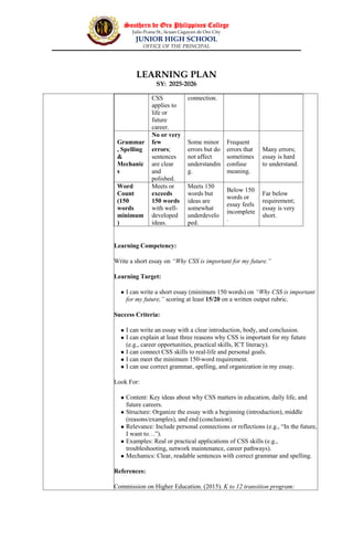 Southern de Oro Philippines College
Julio Pcana St., licuan Cagayan de Oro City
JUNIOR HIGH SCHOOL
OFFICE OF THE PRINCIPAL
LEARNING PLAN
SY: 2025-2026
Learning Competency:
Write a short essay on “Why CSS is important for my future.”
Learning Target:
 I can write a short essay (minimum 150 words) on “Why CSS is important
for my future,” scoring at least 15/20 on a written output rubric.
Success Criteria:
 I can write an essay with a clear introduction, body, and conclusion.
 I can explain at least three reasons why CSS is important for my future
(e.g., career opportunities, practical skills, ICT literacy).
 I can connect CSS skills to real-life and personal goals.
 I can meet the minimum 150-word requirement.
 I can use correct grammar, spelling, and organization in my essay.
Look For:
 Content: Key ideas about why CSS matters in education, daily life, and
future careers.
 Structure: Organize the essay with a beginning (introduction), middle
(reasons/examples), and end (conclusion).
 Relevance: Include personal connections or reflections (e.g., “In the future,
I want to…”).
 Examples: Real or practical applications of CSS skills (e.g.,
troubleshooting, network maintenance, career pathways).
 Mechanics: Clear, readable sentences with correct grammar and spelling.
References:
Commission on Higher Education. (2015). K to 12 transition program:
CSS
applies to
life or
future
career.
connection.
Grammar
, Spelling
&
Mechanic
s
No or very
few
errors;
sentences
are clear
and
polished.
Some minor
errors but do
not affect
understandin
g.
Frequent
errors that
sometimes
confuse
meaning.
Many errors;
essay is hard
to understand.
Word
Count
(150
words
minimum
)
Meets or
exceeds
150 words
with well-
developed
ideas.
Meets 150
words but
ideas are
somewhat
underdevelo
ped.
Below 150
words or
essay feels
incomplete
.
Far below
requirement;
essay is very
short.
 