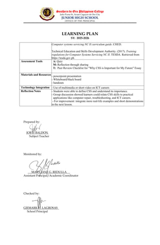 Southern de Oro Philippines College
Julio Pcana St., licuan Cagayan de Oro City
JUNIOR HIGH SCHOOL
OFFICE OF THE PRINCIPAL
LEARNING PLAN
SY: 2025-2026
Prepared by:
JOB E. BALDON
Subject Teacher
Monitored by:
MARY JANE G. REDULLA
Assistant Principal/Academic Coordinator
Checked by:
GIEMARK H. LAGROSAS
School Principal
Computer systems servicing NC II curriculum guide. CHED.
Technical Education and Skills Development Authority. (2017). Training
regulations for Computer Systems Servicing NC II. TESDA. Retrieved from
https://tesda.gov.ph
Assessment Tools A: Quiz
M: Reflection through sharing
T: Peer Review Checklist for "Why CSS is Important for My Future" Essay
Materials and Resources - powerpoint presentation
- Whiteboard/black board
- handouts
Technology Integration - Use of multimedia or short video on ICT careers
Reflection Notes - Students were able to define CSS and understand its importance.
- Group discussion showed learners could relate CSS skills to practical
applications like computer repair, troubleshooting, and ICT careers.
- For improvement: integrate more real-life examples and short demonstrations
in the next lesson.
 