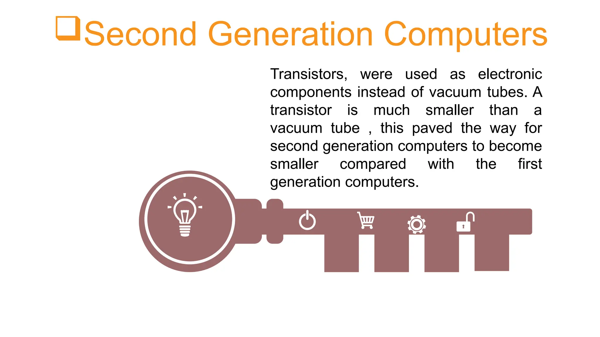 Second Generation Computers
Transistors, were used as electronic
components instead of vacuum tubes. A
transistor is much smaller than a
vacuum tube , this paved the way for
second generation computers to become
smaller compared with the first
generation computers.
 