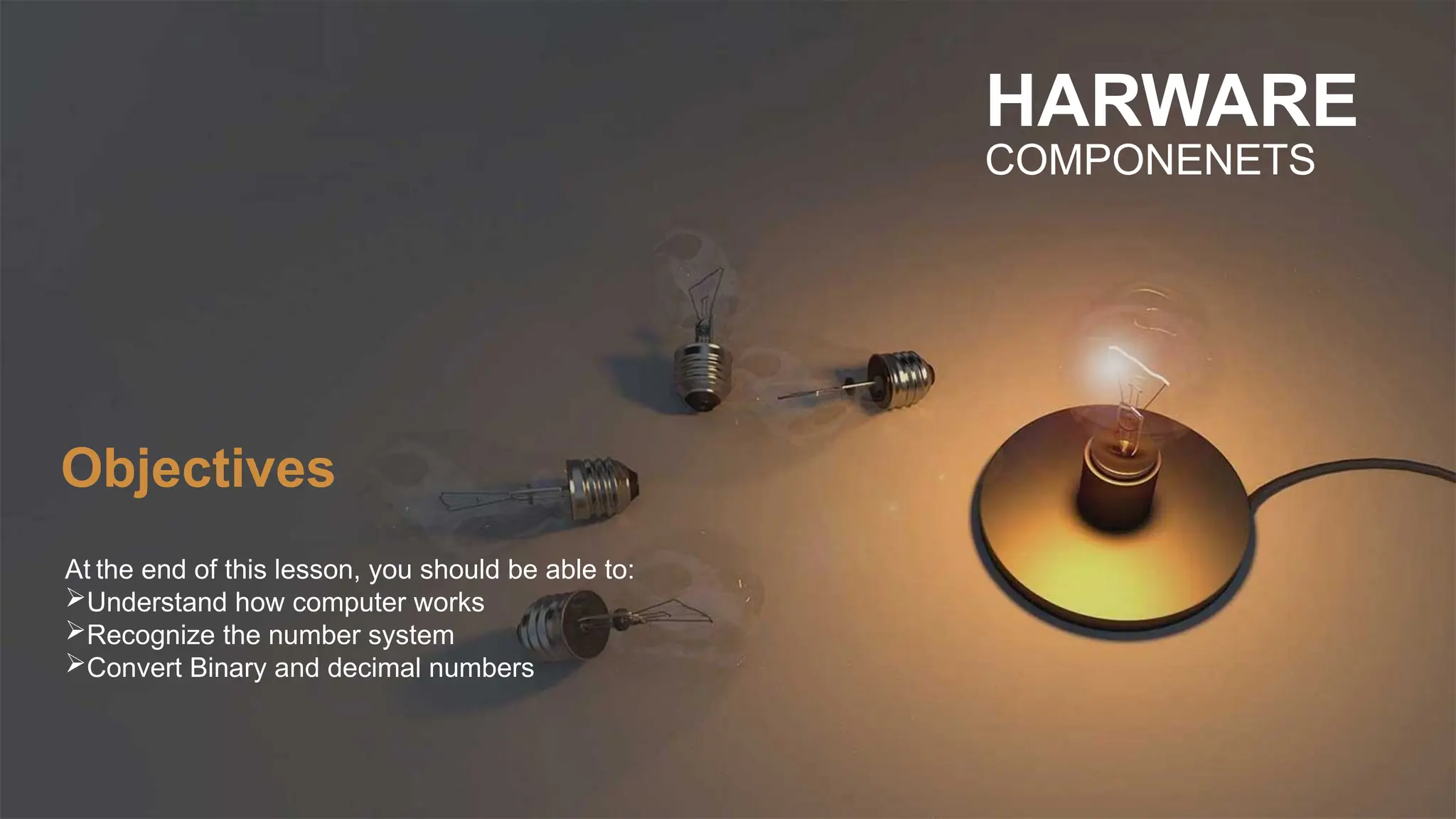 At the end of this lesson, you should be able to:
Understand how computer works
Recognize the number system
Convert Binary and decimal numbers
HARWARE
COMPONENETS
Objectives
 