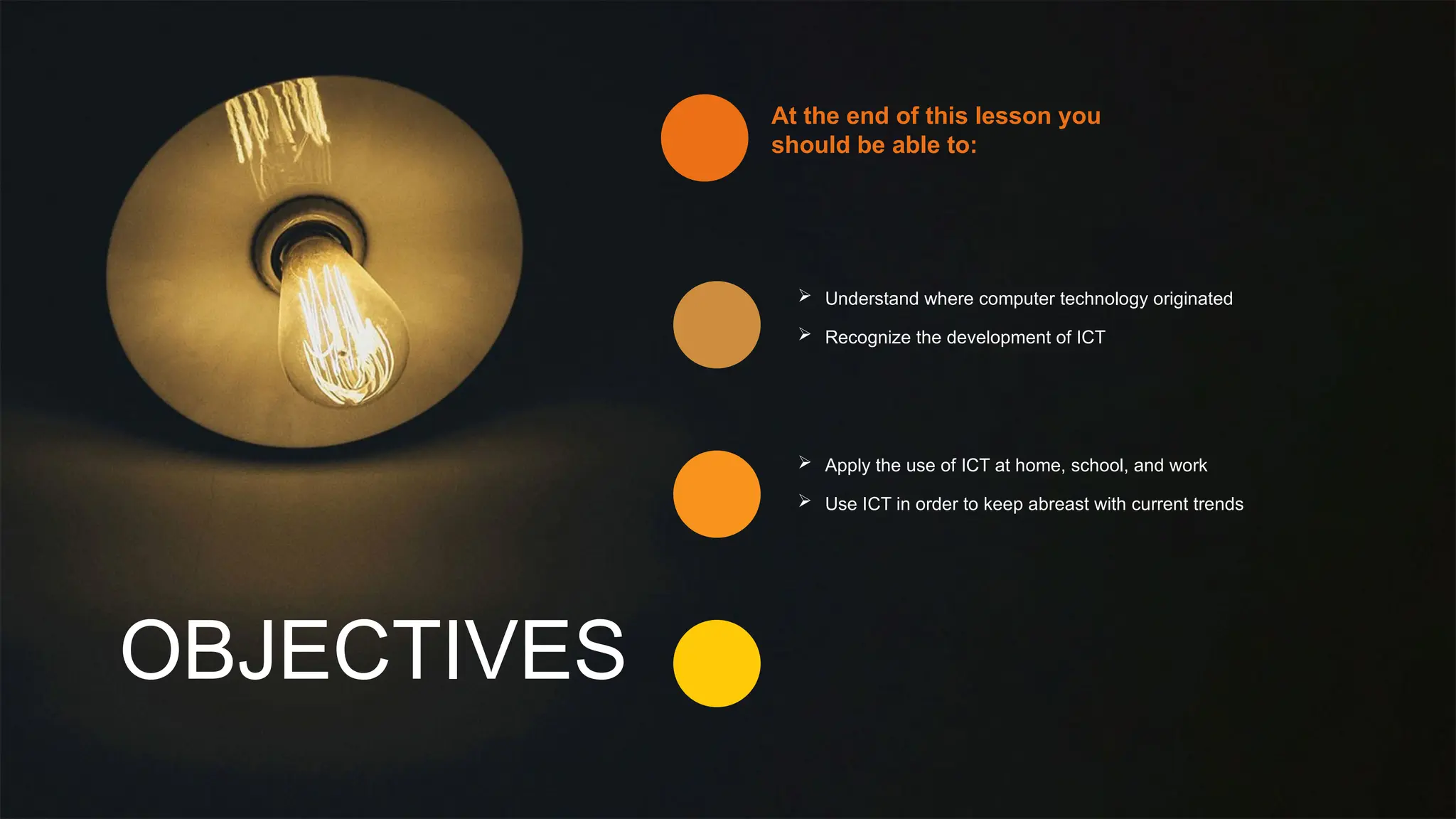 OBJECTIVES
At the end of this lesson you
should be able to:
 Understand where computer technology originated
 Recognize the development of ICT
 Apply the use of ICT at home, school, and work
 Use ICT in order to keep abreast with current trends
 